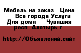 Мебель на заказ › Цена ­ 0 - Все города Услуги » Для дома   . Чувашия респ.,Алатырь г.